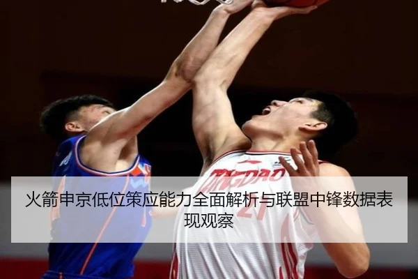 火箭申京低位策应能力全面解析与联盟中锋数据表现观察