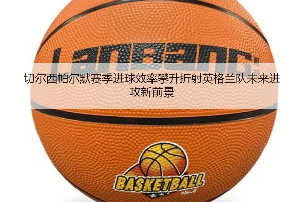切尔西帕尔默赛季进球效率攀升折射英格兰队未来进攻新前景
